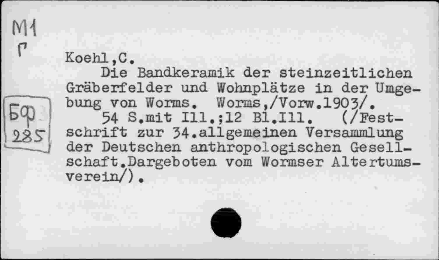 ﻿Koehl,G.
Die Bandkeramik der steinzeitlichen. Gräberfelder und Wohnplätze in der Umge bung von Worms. Worms,/Vorw.1903/.
54 S.mit I11.J12 Bl.Ill. (/Festschrift zur 34.allgerneinen Versammlung der Deutschen anthropologischen Gesellschaft .Dargeboten vom Wormser Altertums verein/).